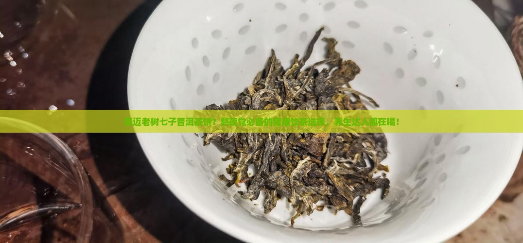景迈老树七子普洱茶饼？熬夜党必备的健康饮茶选择，养生达人都在喝！