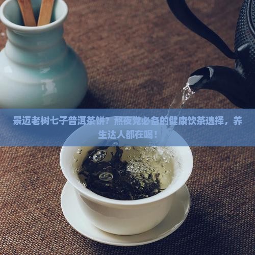 景迈老树七子普洱茶饼？熬夜党必备的健康饮茶选择，养生达人都在喝！