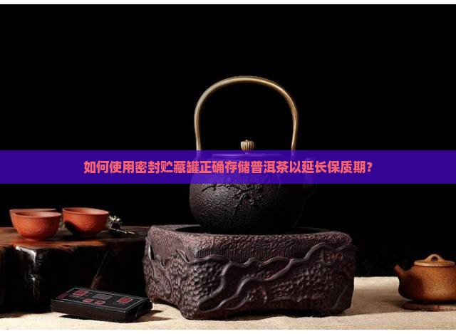 如何使用密封贮藏罐正确存储普洱茶以延长保质期？
