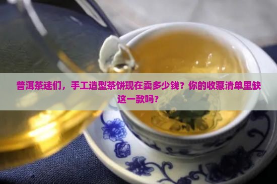 普洱茶迷们，手工造型茶饼现在卖多少钱？你的收藏清单里缺这一款吗？