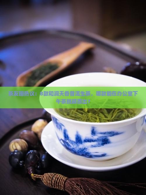 茶友圈热议：8款和润天香普洱生茶，哪款能在办公室下午茶脱颖而出？