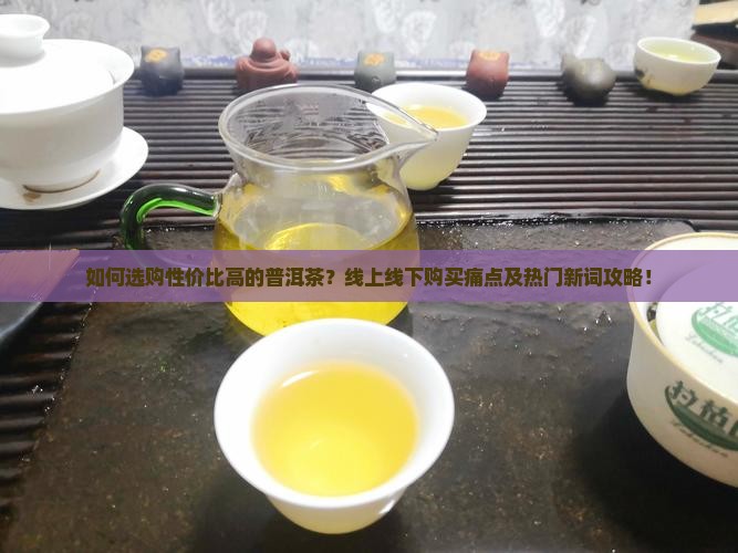 如何选购性价比高的普洱茶？线上线下购买痛点及热门新词攻略！