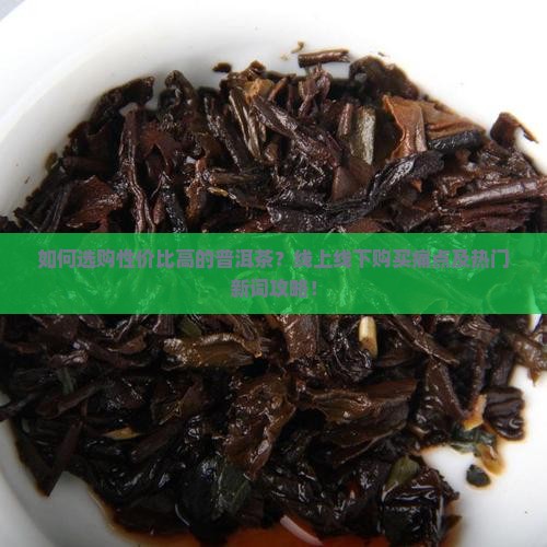 如何选购性价比高的普洱茶？线上线下购买痛点及热门新词攻略！