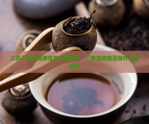 江苏厂家普洱茶批发价格优势，厂家直销普洱茶叶实惠报价