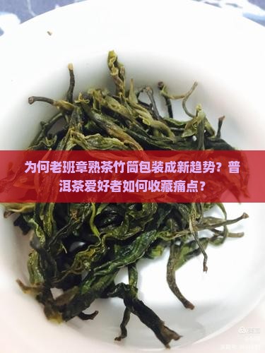 为何老班章熟茶竹筒包装成新趋势？普洱茶爱好者如何收藏痛点？
