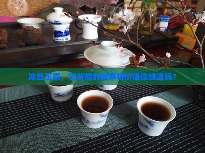 冰岛玉茶，它背后的故事和价值你知道吗？