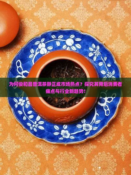 为何俊和昌普洱茶静正成市场热点？探究其背后消费者痛点与行业新趋势！