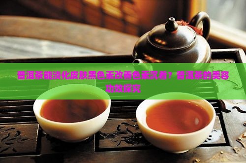 普洱茶能淡化皮肤黑色素改善色素沉着？普洱茶的美容功效探究
