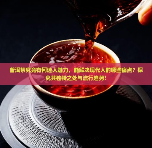 普洱茶究竟有何迷人魅力，能解决现代人的哪些痛点？探究其独特之处与流行趋势！