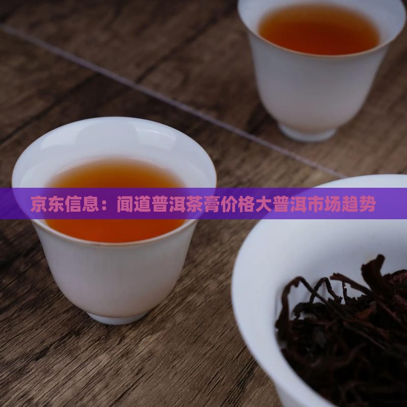 京东信息：闻道普洱茶膏价格大普洱市场趋势