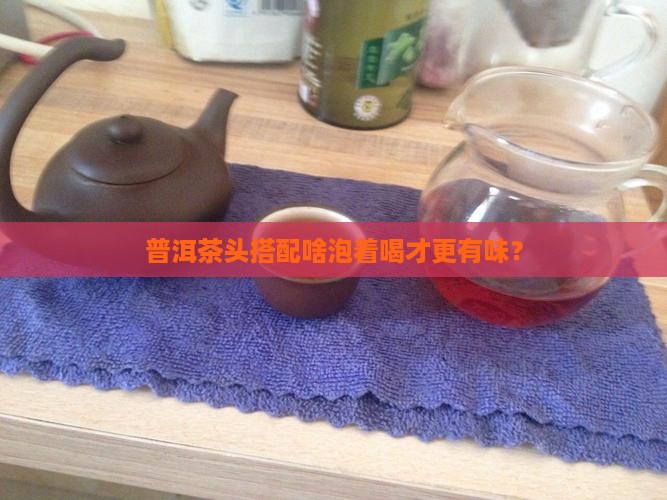普洱茶头搭配啥泡着喝才更有味？