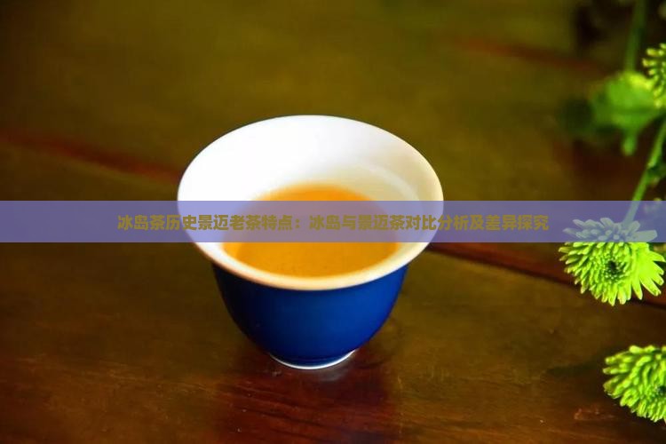 冰岛茶历史景迈老茶特点：冰岛与景迈茶对比分析及差异探究