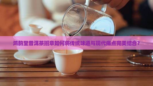 鸿韵堂普洱茶班章如何将传统味道与现代痛点完美结合？