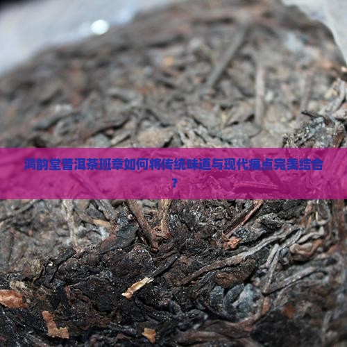 鸿韵堂普洱茶班章如何将传统味道与现代痛点完美结合？