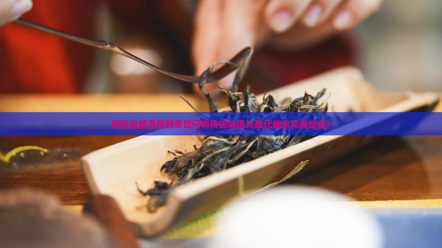 鸿韵堂普洱茶班章如何将传统味道与现代痛点完美结合？