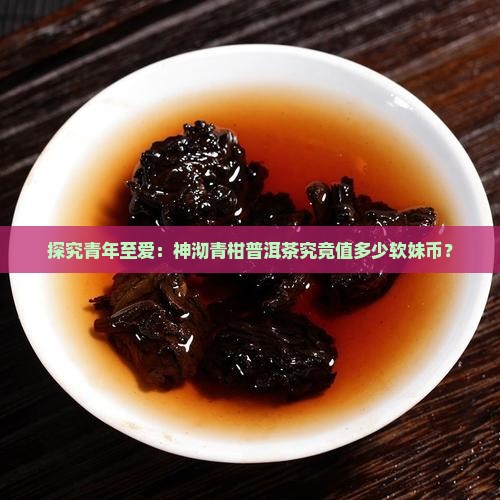 探究青年至爱：神沏青柑普洱茶究竟值多少软妹币？