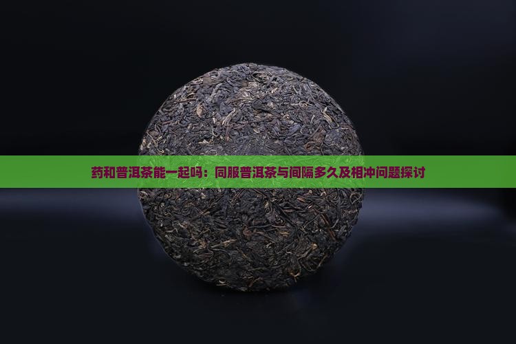 药和普洱茶能一起吗：同服普洱茶与间隔多久及相冲问题探讨