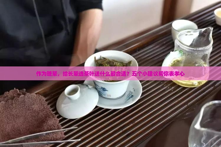 作为晚辈，给长辈选茶叶送什么最合适？五个小建议帮你表孝心