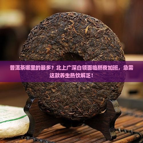 普洱茶哪里的最多？北上广深白领面临熬夜加班，急需这款养生热饮解乏！