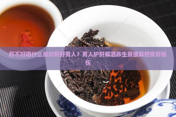 肝不好喝什么茶对肝好男人？男人护肝解酒养生茶缓解熬夜肝损伤