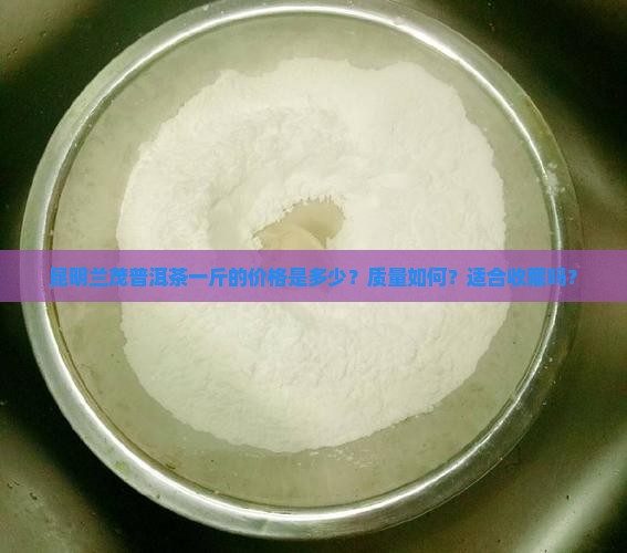 昆明兰茂普洱茶一斤的价格是多少？质量如何？适合收藏吗？