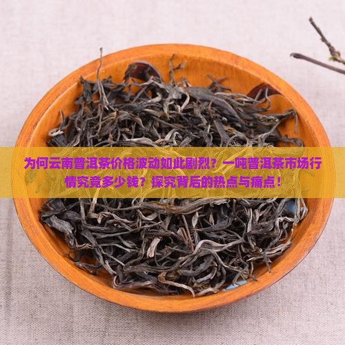 为何云南普洱茶价格波动如此剧烈？一吨普洱茶市场行情究竟多少钱？探究背后的热点与痛点！