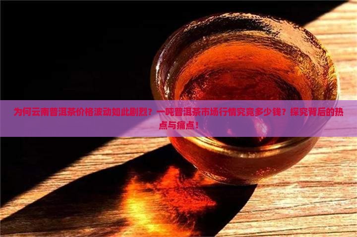 为何云南普洱茶价格波动如此剧烈？一吨普洱茶市场行情究竟多少钱？探究背后的热点与痛点！