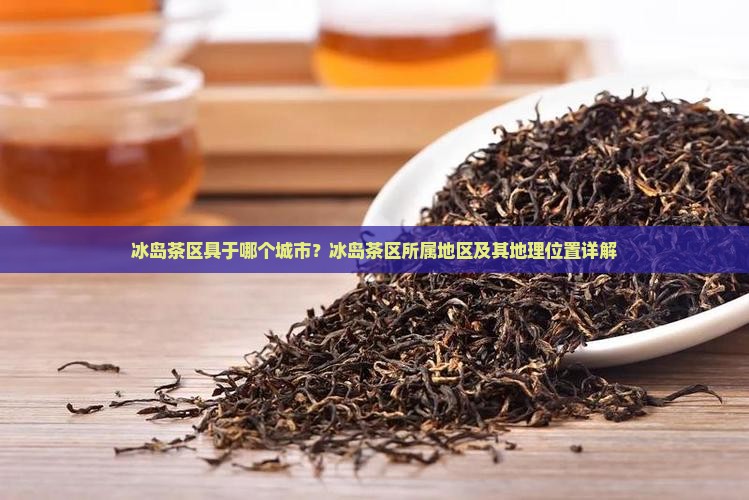冰岛茶区具于哪个城市？冰岛茶区所属地区及其地理位置详解