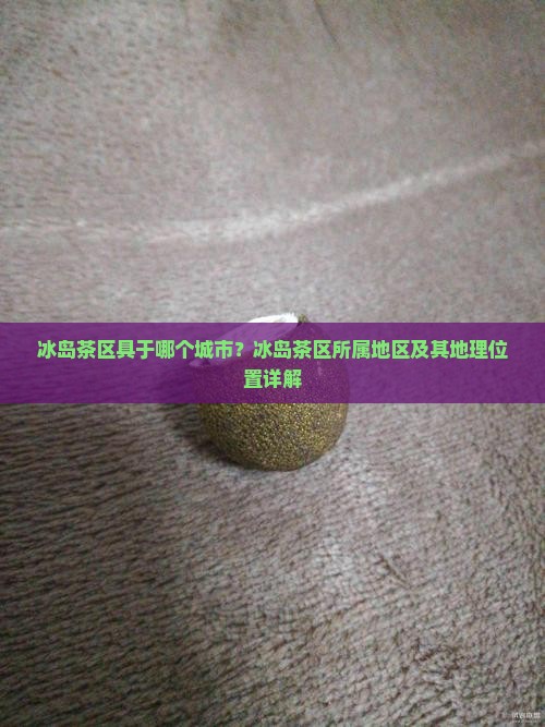 冰岛茶区具于哪个城市？冰岛茶区所属地区及其地理位置详解
