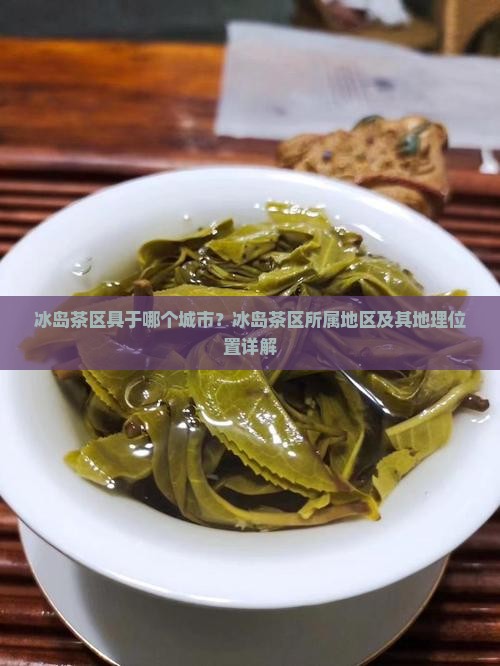 冰岛茶区具于哪个城市？冰岛茶区所属地区及其地理位置详解