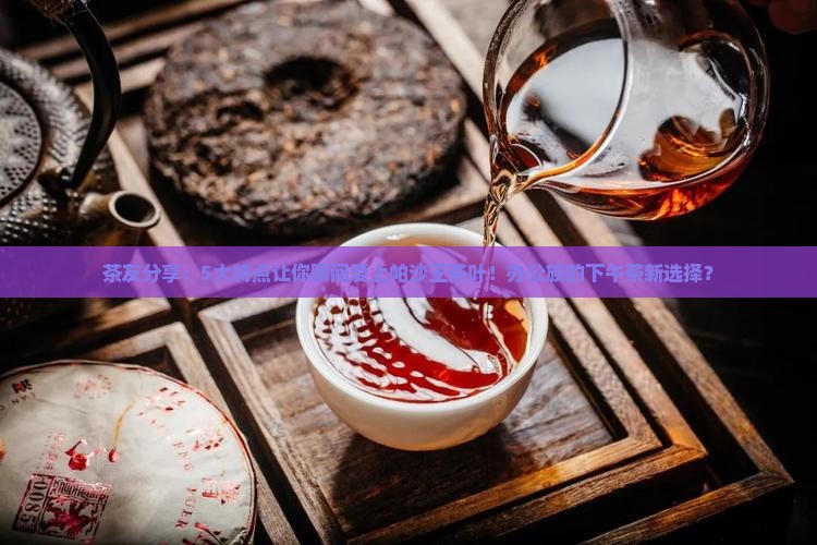 茶友分享：5大特点让你瞬间爱上帕沙王茶叶！办公族的下午茶新选择？