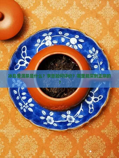 冰岛普洱茶是什么？李总如何评价？哪里能买到正宗的？