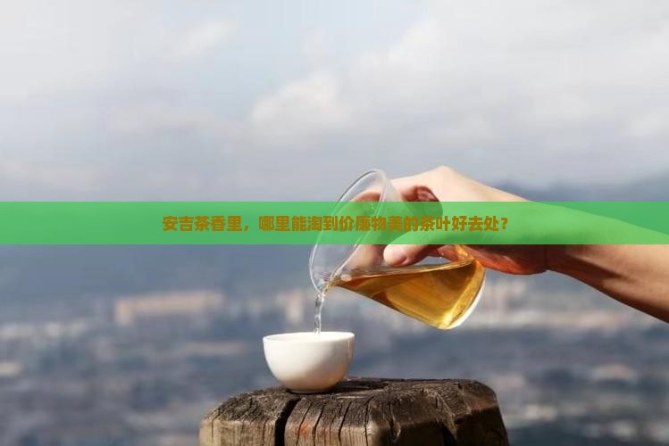 安吉茶香里，哪里能淘到价廉物美的茶叶好去处？