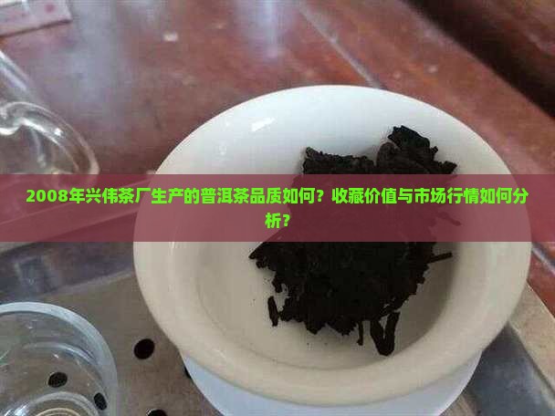 2008年兴伟茶厂生产的普洱茶品质如何？收藏价值与市场行情如何分析？