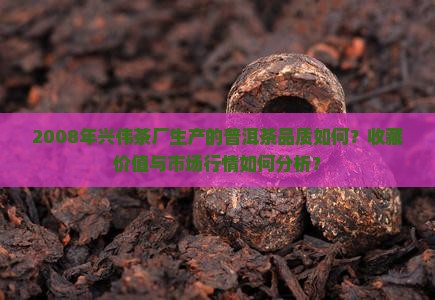 2008年兴伟茶厂生产的普洱茶品质如何？收藏价值与市场行情如何分析？