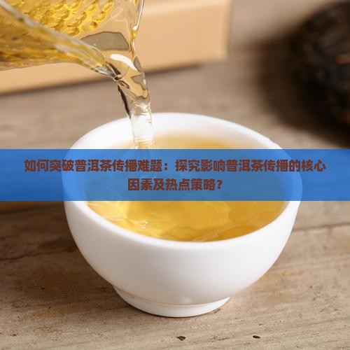 如何突破普洱茶传播难题：探究影响普洱茶传播的核心因素及热点策略？