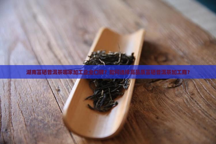 湖南富硒普洱茶哪家加工企业口碑？如何选择高品质富硒普洱茶加工商？