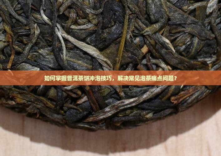 如何掌握普洱茶饼冲泡技巧，解决常见泡茶痛点问题？