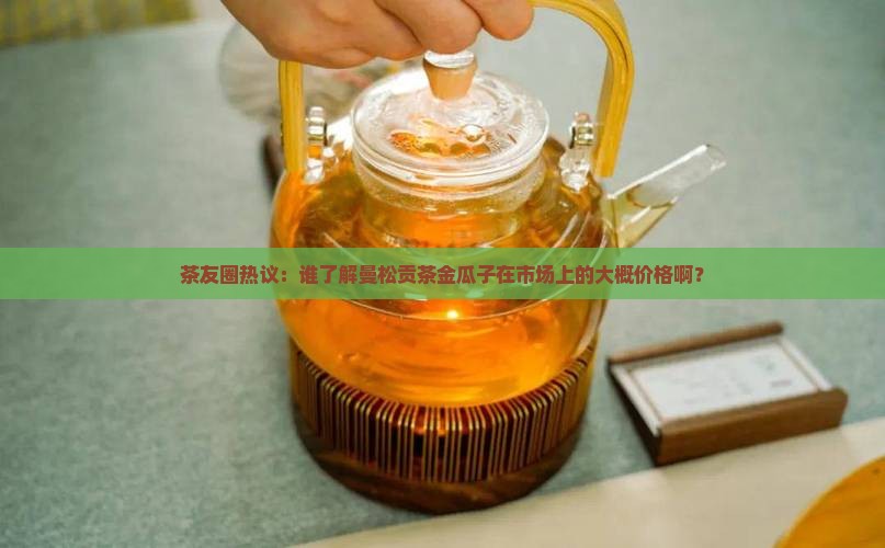 茶友圈热议：谁了解曼松贡茶金瓜子在市场上的大概价格啊？