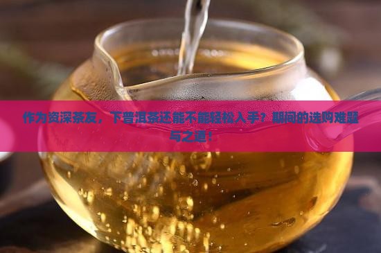 作为资深茶友，下普洱茶还能不能轻松入手？期间的选购难题与之道！