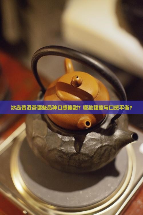 冰岛普洱茶哪些品种口感偏甜？哪款甜度与口感平衡？