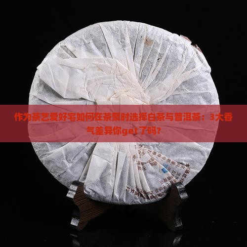 作为茶艺爱好宅如何在茶聚时选择白茶与普洱茶：3大香气差异你get了吗？