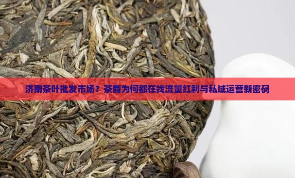 济南茶叶批发市场？茶商为何都在找流量红利与私域运营新密码