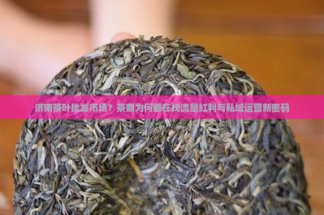 济南茶叶批发市场？茶商为何都在找流量红利与私域运营新密码