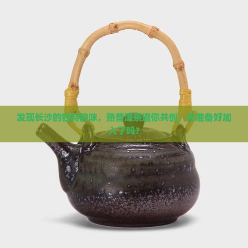 发现长沙的独特韵味，熟普洱茶邀你共创，你准备好加入了吗？
