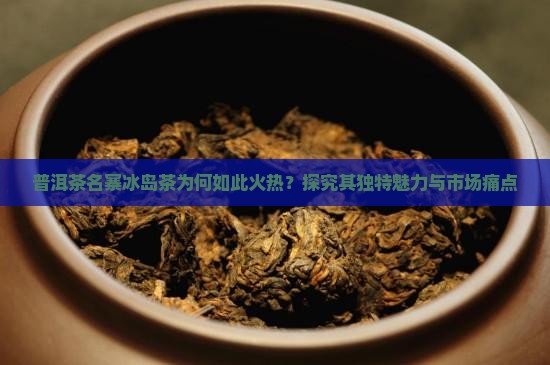 普洱茶名寨冰岛茶为何如此火热？探究其独特魅力与市场痛点