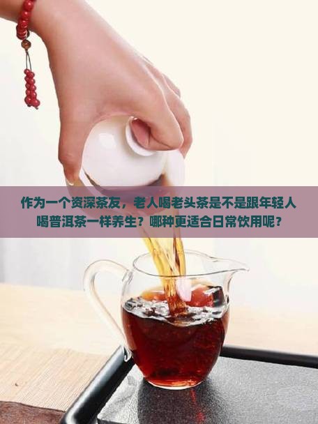 作为一个资深茶友，老人喝老头茶是不是跟年轻人喝普洱茶一样养生？哪种更适合日常饮用呢？