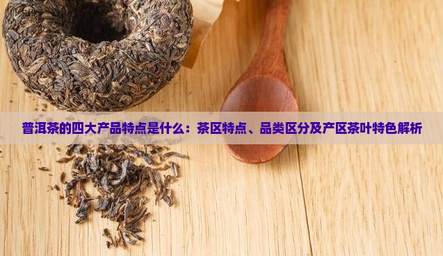 普洱茶的四大产品特点是什么：茶区特点、品类区分及产区茶叶特色解析