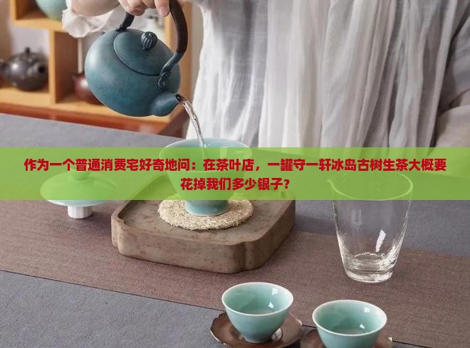 作为一个普通消费宅好奇地问：在茶叶店，一罐守一轩冰岛古树生茶大概要花掉我们多少银子？