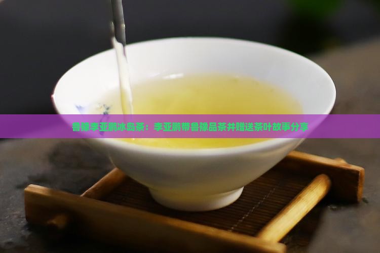 鲁豫李亚鹏冰岛茶：李亚鹏带鲁豫品茶并赠送茶叶故事分享